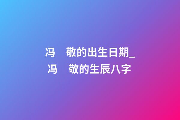 冯　敬的出生日期_ 冯　敬的生辰八字